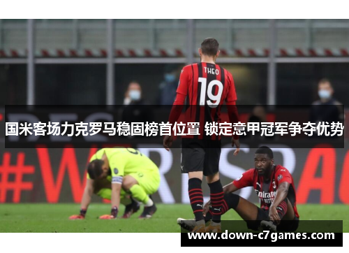 国米客场力克罗马稳固榜首位置 锁定意甲冠军争夺优势 国米客场力克罗马稳固榜首位置 锁定意甲冠军争夺优势